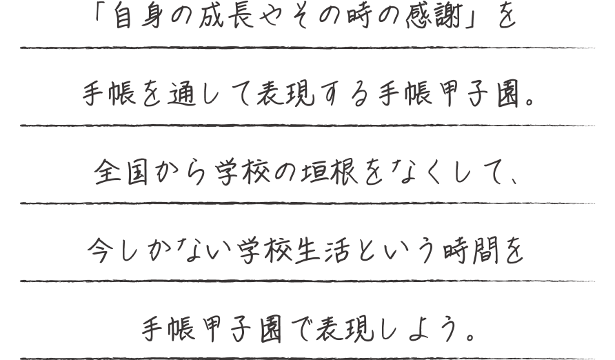 「自身の成長やその時の感謝」を手帳を通して表現する手帳甲子園。全国から学校の垣根をなくして、今しかない学校生活という時間を手帳甲子園で自己表現しよう。